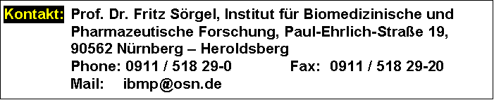 Text Box: Kontakt: 	Prof. Dr. Fritz Sörgel, Institut für Biomedizinische und Pharmazeutische Forschung, Paul-Ehrlich-Straße 19,
	90562 Nürnberg – Heroldsberg
	Phone: 0911 / 518 29-0	Fax:	0911 / 518 29-20
	Mail: 	ibmp@osn.de
